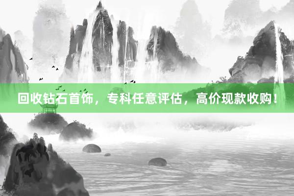 回收钻石首饰，专科任意评估，高价现款收购！