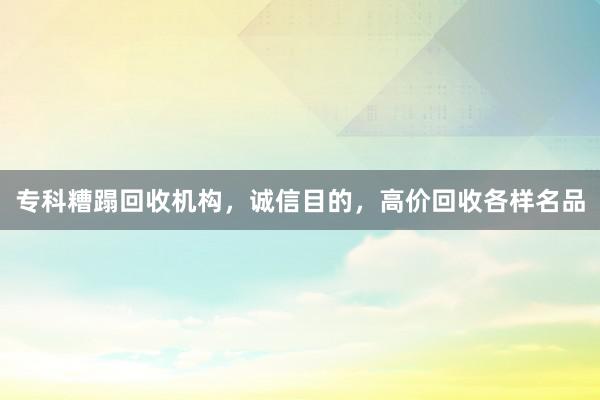 专科糟蹋回收机构，诚信目的，高价回收各样名品