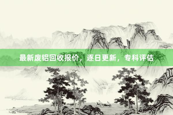 最新废铝回收报价，逐日更新，专科评估