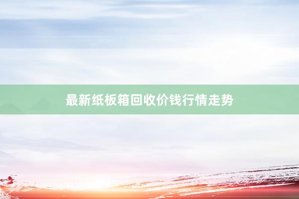 最新纸板箱回收价钱行情走势