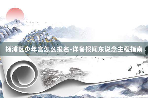 杨浦区少年宫怎么报名-详备报闻东说念主程指南
