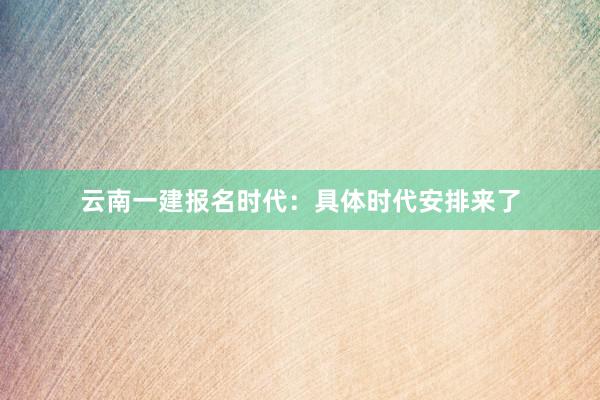 云南一建报名时代：具体时代安排来了