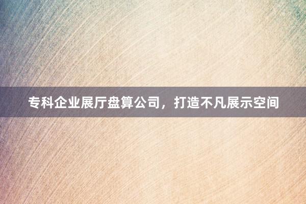 专科企业展厅盘算公司，打造不凡展示空间