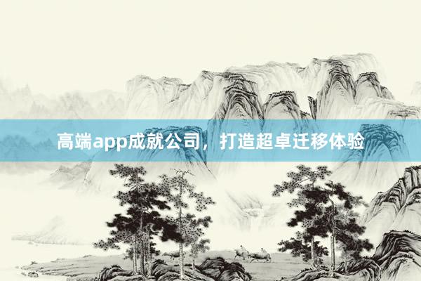 高端app成就公司，打造超卓迁移体验