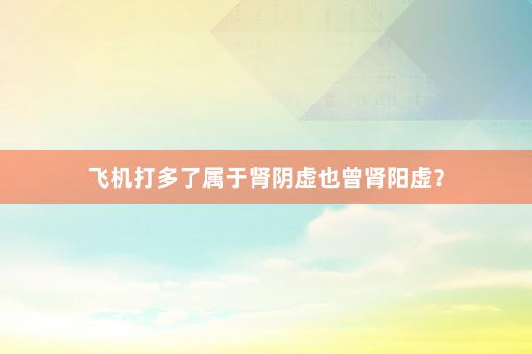 飞机打多了属于肾阴虚也曾肾阳虚？