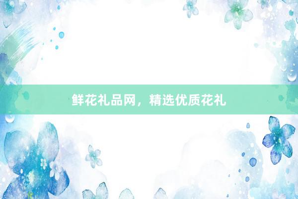 鲜花礼品网，精选优质花礼